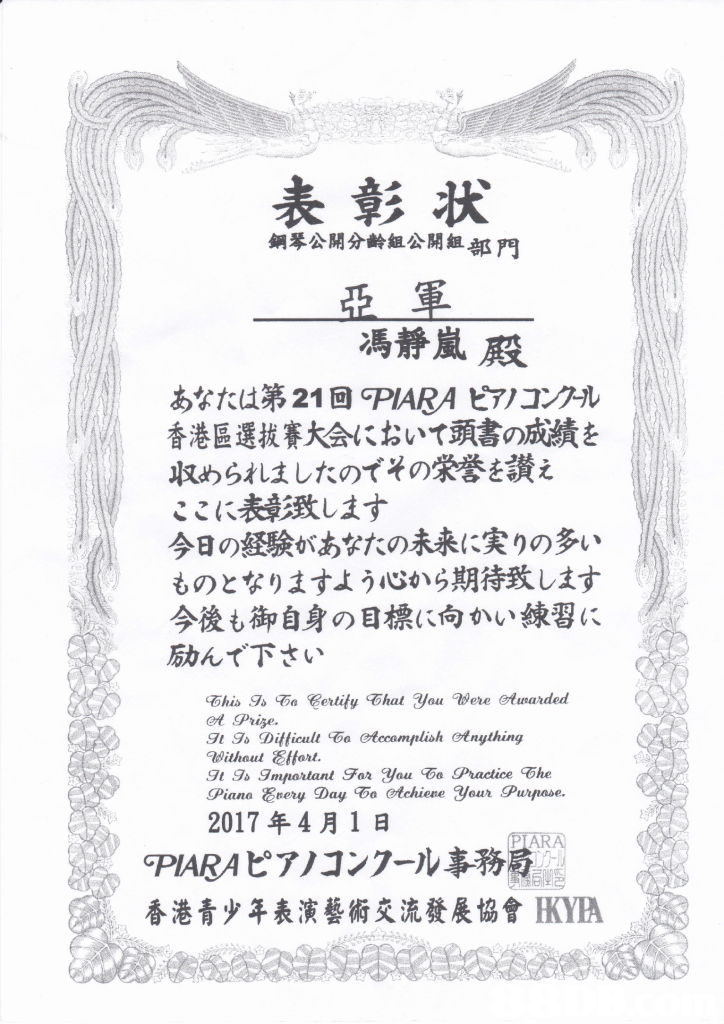 表彰状 鋼琴公開分齡組公開組部門 馮靜嵐殿 あなたは第21回PABA 7/コングル 香港區選拔賽大会において頭書の成績を 収められましたのでその栄誉を讃え ここに表彰致します 今日の経験があなたの未来に実りの多い ものとなりますよう心から期待致します 今後も御自身の目標 向かい練習 励んで下さい et Prize. s gmnortant For you Practice ohe 2017年4月1 日 PIARAピアノコンフール事務局 香港青少年表演藝術交流發展協會RYA,text,black and white,font,line,area