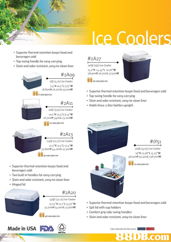 . Superior thermal retention keeps food and beverages cold Top swing handle for easy carrying Stain and odor resistant, easy-to-clean liner #2A27 2oQt (19L) Ice-Cooler 15.3"H 14.45"L 10.76"w 38.9cmH 36.7cmL 273cmW #2A0 14 5Qt (4-7L) Ice-Cooler 74"H 10.5" L 775 "W 18.8cmH 26.7cmL 19.7cmW 26 cans plus ice Superior thermal retention keeps food and beverages cold Top swing handle for easy carrying . Stain and odor resistant, easy-to-clean liner . Holds three 2-liter bottles upright 6 cans plus ice #2A11 10Qt (9.5L) Ice-Cooler 10.5"H 13-4 L9.14 W 26.7cmH 34cmL 23.2cmW 12 cans plus ice #2A13 24Qt (22.7L) Ice-Cooler 133"H 174 L 12.4 W 33.8cmH 44.2cmL 31.5cmW #1Y51 50Qt (473L) Ice-Cooler 19"H 23.38" L 15.25"W 48.3cmH 59.4cmL x38.7cmW 30 cans plus ice 2 cans plus ice Superior thermal retention keeps food and beverages cold Two built in handles for easy carrying Stain and odor resistant, easy-to-clean liner . Hinged lid #2A20 34Qt (32.2L) Ice Cooler 13.25 H 21.5 L 13.75"W Superior thermal retention keeps food and beverages cold Spit lid with cup holders Comfort grip side swing handles Stain and odor resistant, easy-to-clean liner 33-7cmH 54.6cmL 31.9cmW 48 cans plus ice Made in USA FDA com,product,product,water,plastic,