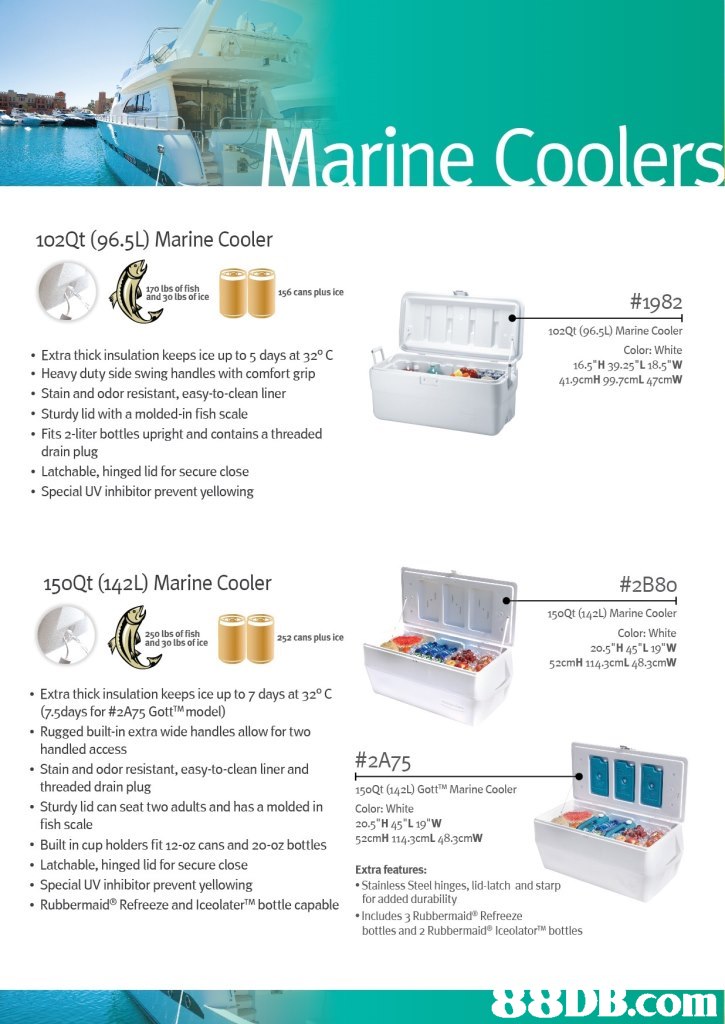 102Qt (96.5L) Marine Cooler 170 lbs of fish and 30 lbs of ice 156 cans plus ice #1982 Extra thick insulation keeps ice up to 5 days at 320 C Heavy duty side swing handles with comfort grip Stain and odor resistant, easy-to-clean liner 102Qt (96.5L) Marine Cooler Color: White 16.5 H 39.25 L18.5"W 41.9cmH 99.7cmL 47cmW . Sturdy lid with a molded-in fish scale Fits 2-liter bottles upright and contains a threaded drain plug Latchable, hinged lid for secure close Special UV inhibitor prevent yellowing 150Qt (142L) Marine Cooler #2B80 150Qt 142L) Marine Cooler Color: White 20.5 "H 45 L19"W 52cmH 1143cmL 48.3cmW 250 lbs of fish and 30 lbs of ice 252 cans plus ice Extra thick insulation keeps ice up to 7 days at 32° C 75days for #2A75 Gott""model) . Rugged built-in extra wide handles allow for two . Stain and odor resistant, easy-to-clean liner and .Sturdy lid can seat two adults and has a molded in handled access #2A75 threaded drain plug 150Qt (142L) GottM Marine Cooler Color: White 20.5 H 45 L 19 W 52cmH 114 3cmL 48.3cmW fish scale Built in cup holders fit 12-oz cans and 20-oz bottles Latchable, hinged lid for secure close Extra features: . Special UV inhibitor prevent yellowing . Rubbermaid® Refreeze and IceolaterTM bottle capable Stainless Steel hinges, lid-latch and starp for added durability Includes 3 Rubbermaid Refreeze bottles and 2 Rubbermaid lceolatorTM bottles .com,water,product,product,brochure,