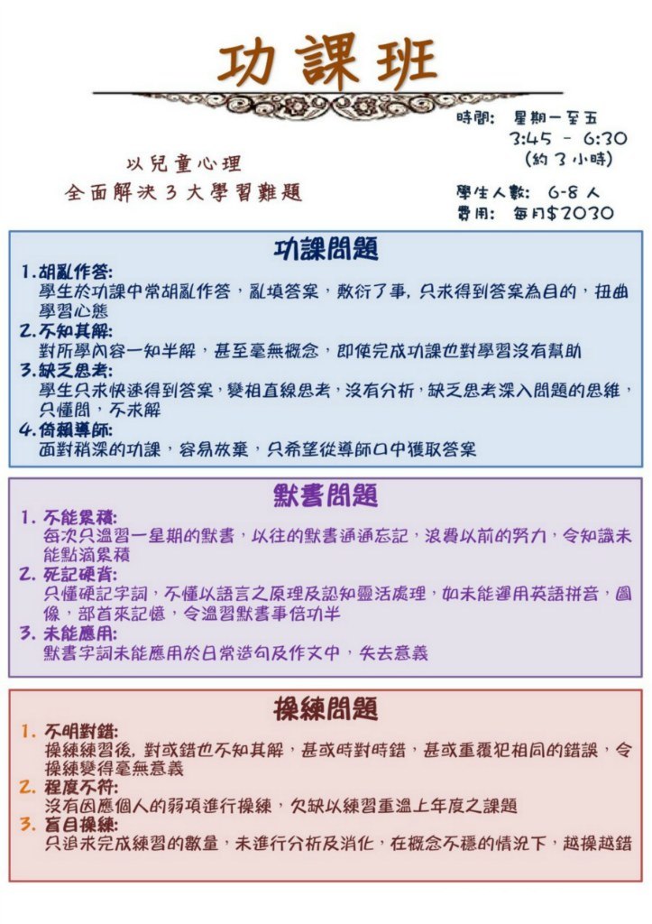 時間: 星期一至五 以兒童心理 全面解決3大學習難題 3:45 6:30 (約3小時) 6-8人 每月$2030 學生人數: 費用: 功課問題 1·胡亂作答: 學生於功課中常胡亂作答,亂填答案,敷衍了事,只求得到答案為目的,扭曲 學習心態 對所學內容一知半解,甚至毫無概念,即使完成功課也對學習沒有幫助 學生只求快速得到答案,變相直線思考,沒有分析,缺乏思考深入問題的思維 2.不知其解: 3,缺乏思考: 只懂問,不求解 4,倚賴導師: 面對稍深的功課,容易放棄,只希望從導師口中獲取答案 默書問題 1,不能累積: 每次只溫習一星期的默書,以往的默書通通忘記,浪費以前的努力,令知識未 能點滴累積 z.死記硬背: 只懂硬記字詞,不懂以語言之原理及認知靈活處理,如未能運用英語拼音 像,部首來記憶,令溫習默書事倍功半 3,未能應用: 默書字詞未能應用於日常造句及作文中,失去意義 操練問題 1,不明對錯: 操練練習後,對或錯也不知其解,甚或時對時錯,甚或重覆犯相同的錯誤,令 操練變得毫無意義 沒有因應個人的弱項進行操練,欠缺以練習重溫上年度之課題 只追求完成練習的數量,未進行分析及消化,在概念不穩的情況下,越操越錯 2.程度不符: 3、盲目操練: 234,text,font,purple,line,area