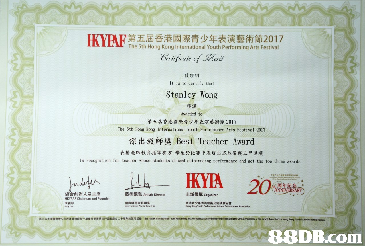 HOPE第五屆香港國際青少年表演藝術節2017 The 5th Hong Kong International Youth Performing Arts Festival ernticafe σ 茲證明 It is to certify that Stanley Wong 獲頒 Awarded to 第五屆香港國際青少年表演藝術節2017 The 5th Hong Kong International Youth Performance Arts Festival 2017 傑出教師獎Best Teacher Award 表揚老師教育指導有方,學生於比賽中表現出眾並榮獲三甲獎項 In recognition for teacher whose students showed outstanding performance and got the top three awards. KYA 20 周年紀念. NIV 主辦機構Organizer 會創辦人及主席 HKYPAF Chairman and Founder 李穎琴 udy Lee 藝術總監Artistic Director 國際鋼琴 International Pianist Emest So 家蘇顯亮 香港青少年表演藝術交流發展協會 Hong Kong Youth Performance Art and Development Association 第五屆香港餧際青少年表演藝術節為 項慶祝香港特別标政區成立二+周年的認可活勵 International Youth Perfor ingArts Festival is an accredited evente gthe 20 Anniversary ofthe establi hr ent of the h ng Spe alAd intrative Regen,text,academic certificate,diploma,professional certification,font