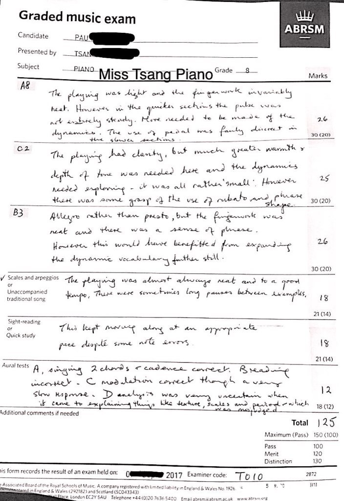 Graded music exam Candidate PAU Presented by ISA Subject A8 ABRSM · PIANO Miss Tsang Piano Grade Marks -ne plaging wa乡 ん、 30 ( 20) dy na now. Tuwa C 2 30 (20) B3Ae tte d vec aん.dar 30 (20) V Scales and arpeggios ィhe wu wy or Unaccompanied traditional song 21 (14) Sight reading でha kart mw"Y au ar an "T"T Quick study IS sime 21 (14) Aural tests A, んw whch 18 (12) Additional comments if needed Total 2 Maximum (Pass) 150 (100) Pass Merit Distinction 100 120 is form records the result of an exam held on: C Associated Board of the Royai Schools ot MI cany registered withlmtedhabity 2872 2017 Examiner code: To(O in England & Waes No 1926 England& Wales (292182) and Scotland (SC043343) e London EC2Y SAU Telephone+44 (0)20 7636 5400 Emai abrsm a abrsmauk www.abesm oe,text,font,black and white,line,paper