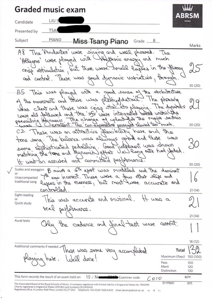 Graded music exam ABRSM LIU Candidate Presented byTSA Subject PIANO Miss Tsang- Piano Grade8 Marks and use phrapeh.Th and men Cas in ha and canthet. Thate cvoatn thouah UDOD 30 (20) apod Dense ante atule tha Menast and uiohe n 30 (20) and thate ca tas nown tana and Jadan te had dod ma几ce an asS 30 (20) Scales and arpeggios mns a aD n Unaccompanied traditional song in tha esnnass out most accurte and 21 (14) Sight-reading uSab ac Quick study te 21 C14) Aural tests Late CoNe 18 (12) Additional comments if needed The woo Domeven accom?And hale. Wel dore Tota Maximum (Pass) Pass Merit Distinction Maunum ( 150 (100) 100 120 130 This form records the result of an exam held on: 10 / N® İİ, E xa miner code: 8279 1195001 The Associated Board of the Royal Schools of Music. A company registered with limited iabiity in England & Wales No.1926395 Charity registered in England & Wales (292182) and Scotliand (SCO43343) Registered office: 4 London Wall Place, London ECZY 5AU Telephone +44(020 7636 5400 Email abrsm@atrsm.ac.uk n. ゆ nt,text,font,black and white,line,paper