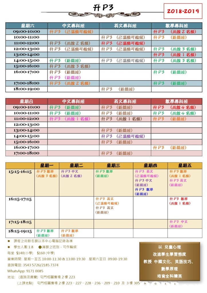 2018-2019 中文專科班 英文專科班 數學專科班 p3 (已滿額可輪候) 升P3 |升P3 (尚餘 (新開班) 名額) 09:00-10:00 10:00-11:o0 11:00-12:00 12:00-13:00 13:00-14:00 14:00-15:00 15:00-16:00 16:00-17:00 |升P3 |升P3 (尚餘2名額) (已滿額可輪候) 升P3 |升P3 |升P3 (已滿額可輪候) (已滿額可輪候) (已滿額可輪候) |升P3 升P3 |升P3 (尚餘3名額) (尚餘1名額) (尚餘3名額) |升P3 |升P3 P3 升P3 |升P3 (新開班) (尚餘3名額) (新開班) (新開班) (尚餘2名額) 升P3 (已滿額可輪候) 升P3 (新開班) 17:00-18:00 18:00-19:00 升P3 (新開班) it P3 (新開班) 中文專科班 數學專科班 英文專科班 (新開班) (新開班) (尚餘1 1升P3 09:00-10:00 10:00-11:00 11:00-12:00 12:00-13:00 13:00-14:00 |升P3 P3 |升P3 (新開班) (新開班) (尚餘1名額) 升P3 升P3 |升P3 (尚餘4名額) (尚餘4名熊) (新開班) 升 升P3 - 名額) 14:00-15:00o 15:00-16:00 16:00-17:00 17:00-18:00 升P3 升P3 İftP3 (新開班) (新開班) (新開班) (已滿額可輪候) 升P3 (新開班) 升P3 星期四 15:15-16:15 |ftP3XV |升P3中文 升P3數學 (新開班) 升P3英文 (已滿額可輪候) 升P3中文 (新開班) 升P3數學 (新開班) 升P3數學 (尚餘1名額) 升P3英文 (新間班) (尚餘3名額) | (尚餘2名額) 16:15-17:15 升P3英文 (已滿額可輪候) 升P3英文 (新開班) 升Pㄋ數學 (尚餘1名額) 17:15-18:15 升P3中文 (新開班) 18:15-19:15 | ft P3敏學 (新開班) | P3歇學 (新開班) ● 課程之尚餘名額以本中心電腦記錄為準 ● 學生人數1:8 ●滿額之班別,可作輪候 每堂$140(小學) $160(中學) 營業時間:星期一至五10:00-11:30 & 13:00-19:30 查詢電話: 3543 5726/21 85 7374 WhatsApp: 9171 0085 地址: (查詢及繳費)屯門栢麗廣場2樓223 以兒童心理 改進學生學習態度 星期六至日0900-1930 教授中國文化、 英語技巧 數學原理 培育全科精英 (上課地點) 屯門栢麗廣場2樓223-227-228-236 . 209 . 210及3樓305 sN.e,text,line,font,product,area