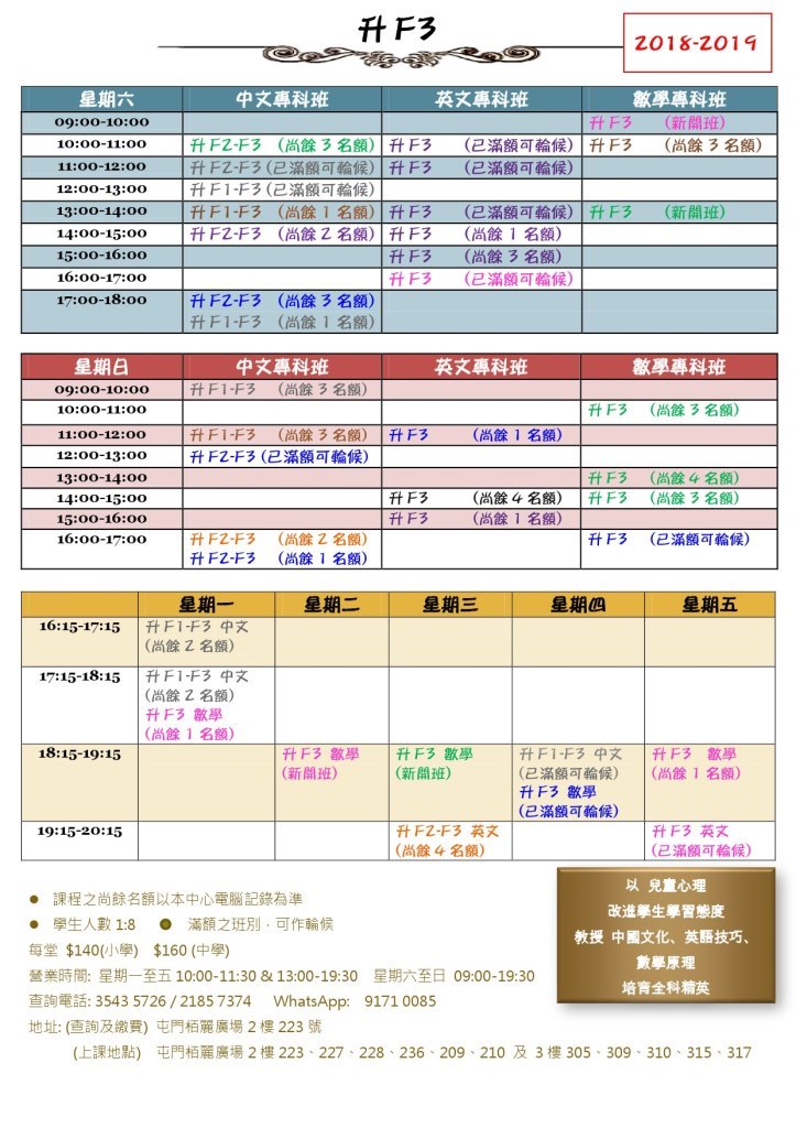 升F3 -2018-2019 星期六 09:00-10:00 10:00-11:00 11:00-12:00 12:00-13:00 13:00-14:00 14:00-15:00 15:00-16:00 16:00-17:00 中文專科班 英文專科班 數學專科班 升F3 升F3 (新開班) (尚餘3名 |升FZ-F3 (尚餘3名額) | ft F3 |升FZ-F3 (已滿額可輪候) |升F3 (已滿額可輪候) (已滿額可輪候) |升F 1-F3 (已滿額可輪候) |升F1-F3 |升FZ-F3 (尚餘1名額)|升F3 (尚餘乙名額)!升F3 1升F3 升F3 (已滿額可輪候) |升F3 (尚餘1名額) (尚餘3名額) (已滿額可輪候) (新開班) |升FZ-F3 升F1-F3 (尚餘3名額) (尚餘1名額) 17:00-18:00 星期日 09:00-10:00 10:00-11:0o 11:00-12:00 12:00-13:00 13:00-14:00 14:00-15:00 15:00-16:00 16:00-17:00 中文專科班 英文專科班 數學專科班 升F1-F3 (尚餘3名額) 升F3 (尚餘ㄋ名額) 升F1-F3 (尚餘3名額) !升F3 (尚餘1名額) |升F2-F3 (已滿額可輪候) 升F3 !升F3 (尚餘4名額) (尚餘3名額) 升F3 (尚餘4名額) 升F3 (尚餘1名額)! 升FZ-F3 升FZ-F3 (尚餘乙名額) (尚餘1名額) 升F3 (已滿額可輪候) 星期二 星期三 星期四 星期五 16:15-17:15 |升F 1-F3 中文 (尚餘2名額) 17:15-18:15 |升F 1-F3 中文 (尚餘 名額) 升F3數學 (尚餘1名額) 18:15-19:15 升F3數學 (新開班) |升F3數學 (新開班) 升F1-F3中文 (已滿額可輪候) 升Fㄋ數學 (已滿額可輪候) |升F3 數學 | (尚餘1名額) 升FZ-F3英文 ! (尚餘4名額) 升F3英文 (已滿額可輪候) 19:15-20:15 ● 課程之尚餘名額以本中心電腦記錄為準 · 學生人數18 ● 滿額之班別,可作輪候 每堂$140(小學) $160 (中學) 營業時間:星期一至五10:00-11:30 & 13:00-19:30 星期六至日09:00-19:30 查詢電話:35435726 / 21857374 WhatsApp: 91710085 地址: (查詢及繳費)屯門栢麗廣場2樓223號 以兒童心理 改進學生學習態度 教授中國文化、英語技巧. 數學原理 培育全科精英 (上課地點) 屯門栢麗廣場2樓223-227-228-236 . 209-210及3樓305-309-310-315-317,text,line,font,area,software