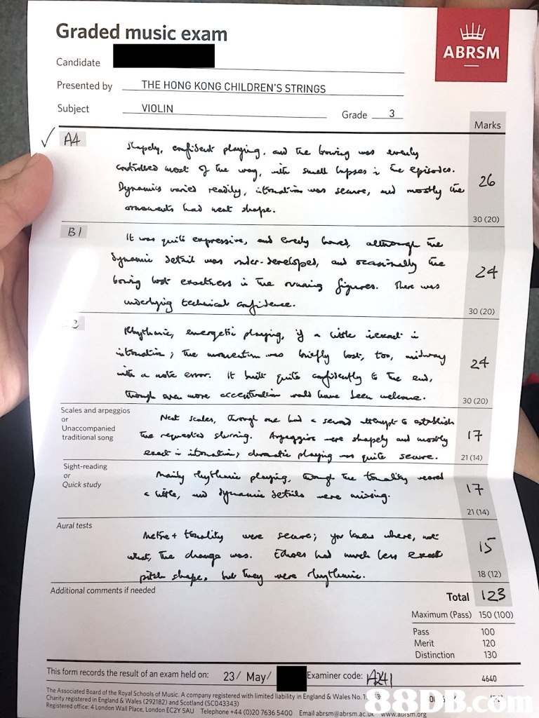 Graded music exam ABRSM Candidate Presented by Subject THE HONG KONG CHILDREN'S STRINGS VIOLIN Grade 3 Marks A4 Sel 30 (20) 30 (20) 30 (20) Unaccompanied traditional song wee 21 (14) Sight-reading or Quick study 21 (14) Aural tests iS 18 (12) Additional comments if needed Total 123 Maximum (Pass) 150 (100) Pass Merit Distinction 130 100 120 This form records the result of an exam held on: 23/ May/ Examiner code 4640 1. 3 The Associated Board of the Royal Schools of Music. A company registered with limited liability in En Charity registered in England & Wales (292182) and Scotland (SCO43343) gland & Wales No. Registered office 4 London Wall Place, London EC2Y SAU Telephone +44 (0)20 7636 5400 Email abrsm@abrsm.ac.ux www.aursm.org,text,font,document,