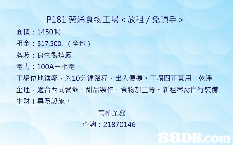P181葵涌食物工場<放租/免頂手> 面積: 1450呎 租金: $17,500,- (全包) 牌照:食物製造廠 電力: 100A三相電 工場位地鐵鄰,約10分鐘路程,出入便捷。工場四正實用,乾淨 企理,適合西式餐飲、甜品製作、食物加工等。新租客需自行裝備 生財工具及設施 高柏業務 查詢: 21870146,blue,text,sky,font,line