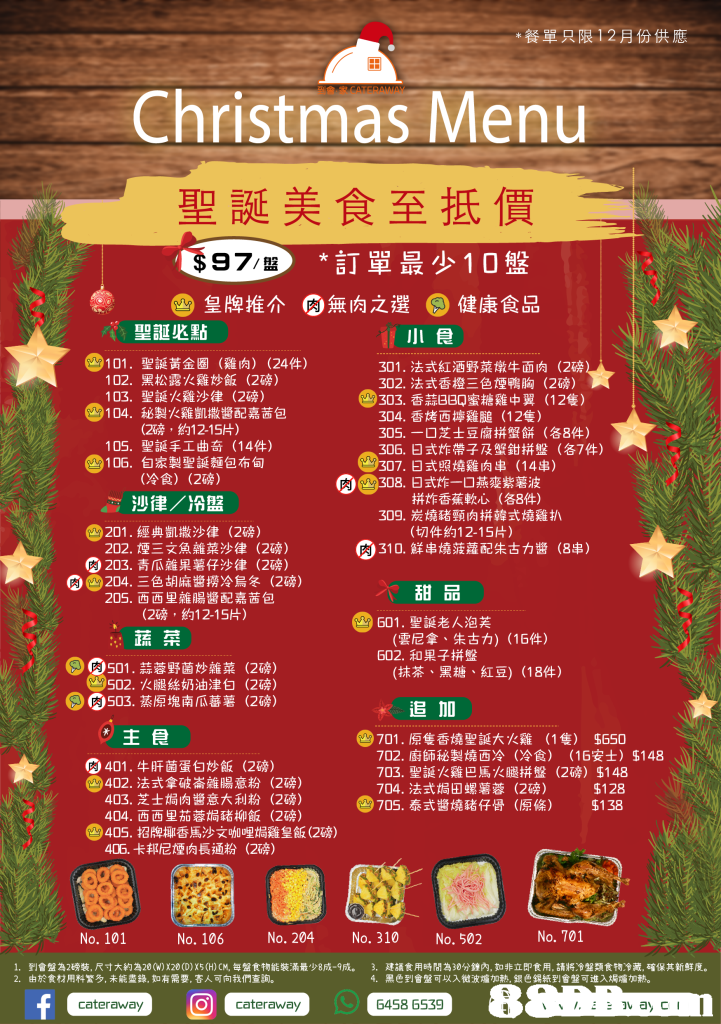 *餐單只限12羽份供應 Christmas Menu 聖誕美食至抵價 97/盤 *訂單最少10盤 2皇牌推介 ,無肉之選 肉 。健康食品 -聖誕必點 e101.聖誕黃金圈 小食 (雞肉) (24件) 301,法式紅酒野菜燉牛面肉(2磅 302,法式香橙三色煙鴨胸(2磅) 303,香蒜BBQ蜜糖雞中翼(12隻) 304·香烤西擰雞膇(12隻) 305.-口芝士豆腐拼蟹餅(各8件) 306,日式炸帶子及蟹鉗拼盤(87件) 102· 103, 104·秘製火雞凱撒醬配嘉茜包 黑松露火雞炒飯(2磅) 聖誕火雞沙律(2磅) (2磅,約12-15片) 聖誕手工曲奇(14件) 自家製聖誕齙布甸 (冷食) 105· 4106, ®307.日式照燒雞肉串(14串) (2磅) > y 308,日式炸一口燕麥紫薯波 拼炸香蕉軟心 (各8件) 沙律/冷盤 201 .經典凱撒沙律 202.煙三文魚雜菜沙律(2磅) 309,炭燒豬頸肉拼韓式燒雞扒 (2磅) (切件約12-15片) @310.鮮串燒菠蘿配朱古力醬 (88) G 203,青瓜雜果薯仔沙律(2磅) 四@204. Ξ色胡麻醬撈冷烏冬(2磅) 甜品 (雲尼拿、朱古力) (16件) (抹茶、黑糖、紅豆) (18件) 205·西西里雜腸醬配嘉茜包 (2磅,約12-15片) G01.聖誕老人泡芙 蔬菜 602,和果子拼盤 @s01.蒜蓉野菌炒雜菜 (2磅) (2磅) (2磅) 502,火腿絲奶油津白 SG0503.蒸原塊南瓜蕃薯 追 10 主食 D701.原隻香燒聖誕大火雞 702,廚師秘製燒西冷 (1隻) 5650 (冷食) (16安士) $148 401 .牛肝菌蛋白炒飯(2磅) -402.法式拿破崙雜腸意粉(2磅) 403·芝士焗肉醬意大利粉(2磅) 404·西西里茄蓉焗豬柳飯(2磅) 703,聖誕火雞巴馬火腿拼盤(2磅) $148 %128 3705,泰式醬燒豬仔骨(原條) $138 704,法式焗田螺薯蓉 (2磅) 3405,招牌椰香馬沙文咖哩焗雞皇飯(2磅) 405,卡邦尼煙肉長通粉(2磅) No. 101 No. 106 No. 204 No. 310 No. 502 No. 701 1. 2· 到會盤為2磅裝,尺寸大約為20(W) X20(D) X5(H)CM,每盤食物能裝滿最少8成-9成. 由於食材用料繁多,未能盡鋒,如有需要,客人可向我們查詢。 3, 建議食用時間為30分鐘內,如非立即食用,請將冷盤類食物冷藏.確保其新鮮度。 黑色到會盤可以入微波爐加熱,銀色錫紙到舍盤可進入焗爐加熱。 4、 8 cateraway O cateraway 6458 6539,advertising,
