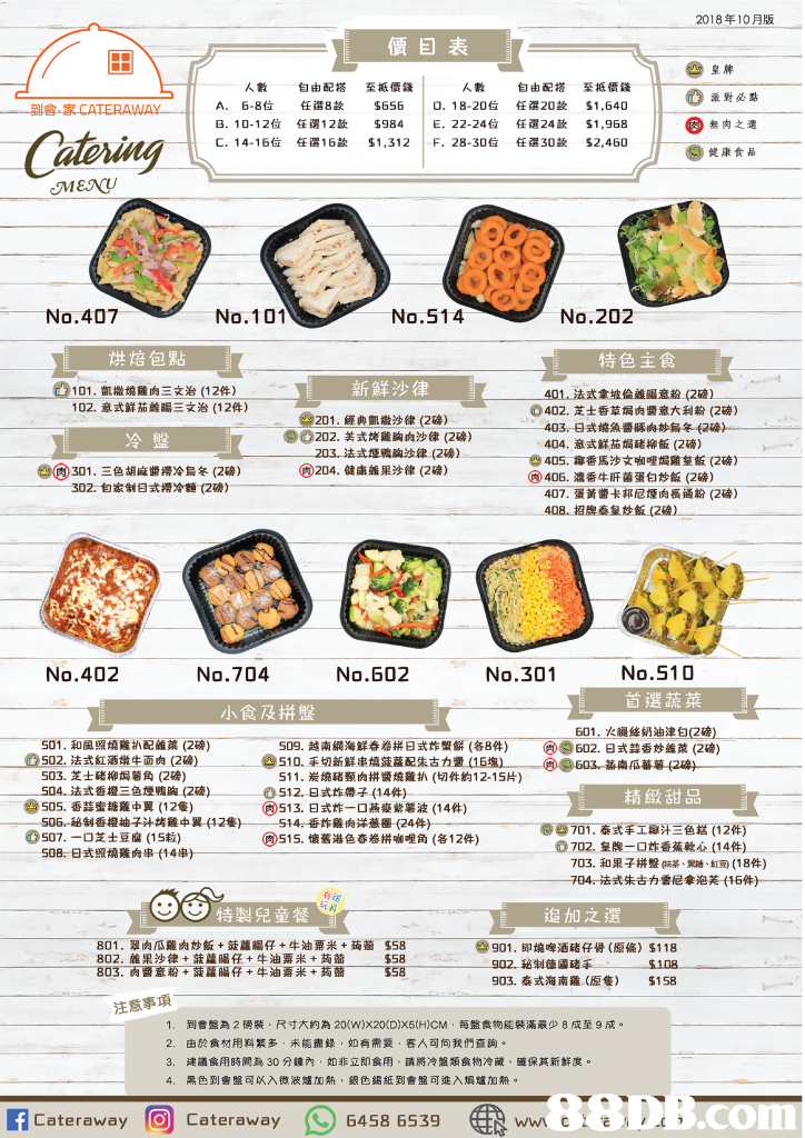 2018年10月版 價目表 至抵價錢 $656 $984 $1,312 至擺價錢 $1,640 $1,968 $2,460 皇脾 派對必點 無肉之 健康食品 人數 自由配搭 任選8款 任選12款 任選16款 人數 A. 6-8位 B. 10-12位 C. 14-16位 | | | O. 18-20位 E. 22-24位 F. 28-30位 自由配搭 任選20款 任選24款 任選30款 到會,家CATERAWAY Catoring No.407 No.101 No.514 No.202 烘焙包點 特色主食 新鮮沙律 101,凱撒燒雞肉三文治(12件) 102,意式鮮茄離腸三文治(12件) 401.法式創波倫雄鳳童毅(2 ) ⑥402.芝士香草焗肉醬意大利粉(2磅) 201,經典凱撒沙律(2磅) ⓞO202.美式烤雞胸肉沙律(2磅) 403, 8式嬈魚醬硺典炒烏冬f2 404,意式鮮茄焗豬柳飯(2磅) )-- 冷盤 法式堙鴉胸浊律(2磅) 405.椰香馬沙文咖哩焗雞荎飯(2磅) -ㄧㄧㄧㄧㄧ e0301.三色胡麻醬撈冷烏冬(2W) @204.健康雜果沙律(2磅) (0406: 濃香牛肝菌蛋白炒飯(2磅) 302,自家制日式撈冷" (2磅) 407,蛋黃醬卡邦尼煙肉長通粉(2磅) 408,招牌泰皇炒飯(2 ) No.402 No.704 No.602 No.301 No.510 小食及拼盤 601,火腿絲奶油津白(2磅) -501.和風照燒雞扒配雜菜(2磅) 0502.法式紅酒燉牛面肉(2磅) 509.越南網海鮮春卷拼日式炸蟹餅(各8件) @)@602. g式蒜香炒,, (2磅) @e603.蕣桌瓜蕃薯( 510.手切新鮮串燒菠蘿配朱古カ盞(15塩.- 503、芝士硓柳焗薯角(2磅) 504.法式香橙三色煙鴨胸(za)一一一一 511·炭燒豬頸肉拼醬燒雞扒(切件約12-15片) 0512,日式炸帶子 (14件) ⑤)513.日式炸一口燕麥紫薯波(14件) 精緻甜品 e) 505.香蒜蜜糖雞中翼(12隻) 506,-秘制香橙柚子汁烤雞中翼(128) 507.-ロ芝士豆腐(15粒) 508,日式照燒雞肉串(14串) --一一514-香炸雞肉洋蕪圈(24件)--一 ()515.懷舊港色春卷拼咖哩角(各12件) 。702.皇牌 ロ炸香蕉軟O(14件) 一 703,和果子拼盤(抹茶、黝、紅豆) (18件) 704-法式朱古力雲尼拿泡芙t16件)- 特製兒童餐 追加之還 801,翠肉瓜雞肉炒飯+菠蘿腸仔+牛油粟米+蒟蔺 802,雜果沙律+菠蘿腸仔+牛油粟米+蒟茲 803.-责審意葡1蘿蘿腸仔+牛油粟采+萯蘁 901 902秘制德區豬手一ㄧ一ㄧ一S108 903,泰式海南雞(原隻) $158 $58 @gol.即墝啤酒豬仔骨(原倫) $1 18 558 注意事項 到售盤為2磅裝,尺寸大約為20(W)X20(D)X6(H)CM ,每盤食物能裝滿最少8成至9成。 由於食材用料繁多 未能盡錄,如有需委,客人可向我們查詢。 建議食用時間為30分鐘內,如非立即食用,請將冷盤類食物冷藏,確保其新鮮度。 黑色到會盤可以入微波爐加熱,銀色錫紙到會盤可進入焗爐加熱。 1. 2. 4, acateraway@ Cateraway wn c..). 6458 65 3g,text,cuisine,font,line,