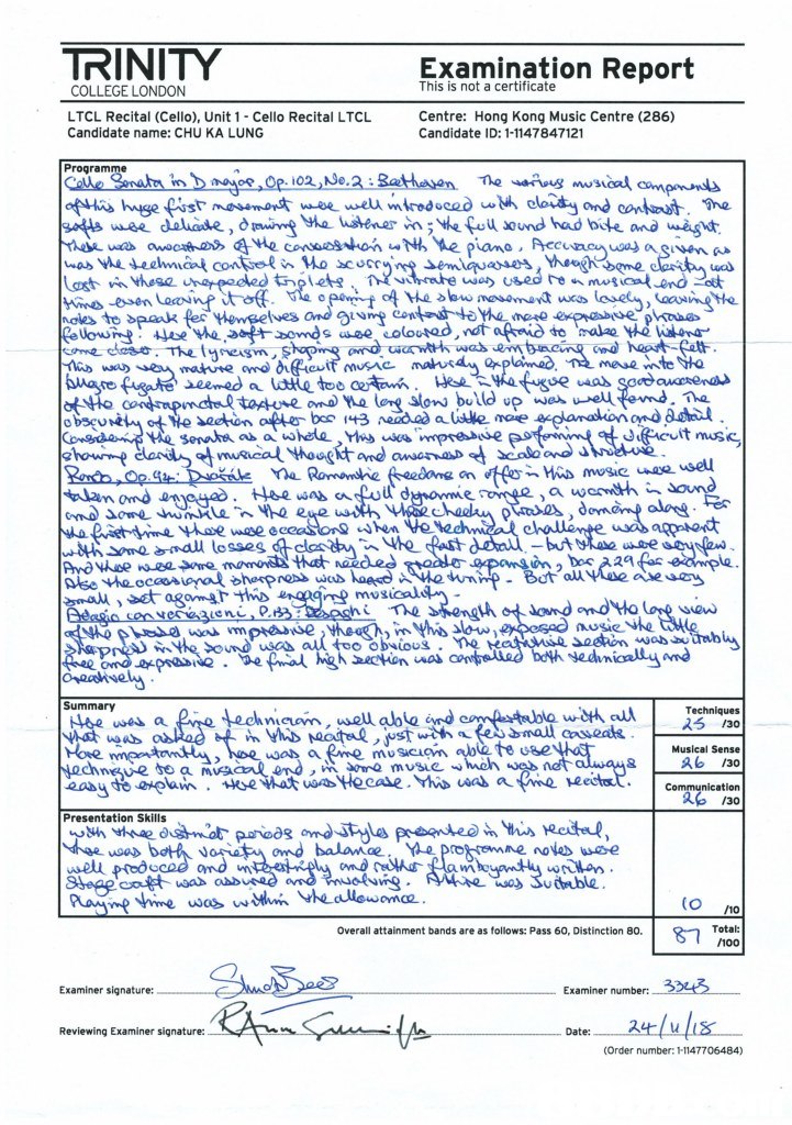 TRINITY Examination Report COLLEGE LONDON This is not a certificate LTCL Recital (Cello), Unit 1- Cello Recital LTCL Candidate name: CHU KA LUNG Centre: Hong Kong Music Centre (286) Candidate ID: 1-1147847121 Programme sats wee dahide, dmwy a usteereCou sound had bite and wagu 0 that naedes Bot mosieh easksew Summary a fe echnin,wel aoedtedble wott a Technlques micem, well able ind e uoo a fme muscoin te use Musical Sense net 요 Presentation Skills sas Su dtable S1 Overall attainment bands are as follows: Pass 60, Distinction 80. Examiner signature: Examiner number: 새.lu/ば Reviewing Examiner signature: (Order number: 1-1147706484),Text,Document,Font,Paper,