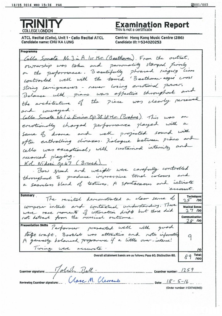 18/05 2016 WED 15: 26 PAX 001/002 TRINITY Examination This is not a certificate Report COLLEGE LONDON ATCL Recltal (Cello), Unit 1 Cello Recital ATCL Candidate name: CHU KA LUNG Centre: Hong Kong Music Centre (286) Candidate ID: 1-534020253 Programme staiv wit a cello wa SummarY Musical Sense 27 130 30 Presentation Skuitlsre uere 10 1 T)ngD Overall attainment bands are as follows: Pass 60, Distinction 00. &9 Examiner signature:-/L mol.-4.a 4. eviewing Examiner signature:--Caw.M Cane /259 . Examiner number: - . ..-Date: Order number: l-531746945),Text,Font,Document,Line,
