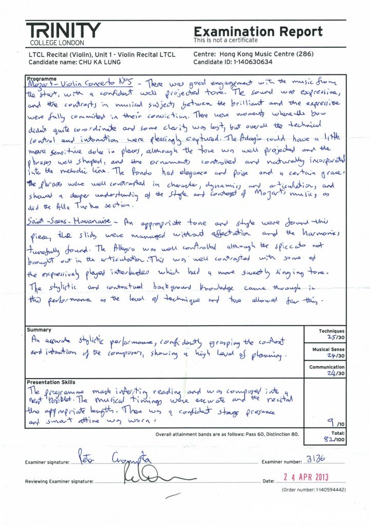 TRINITY Examination Report This is not a certificate COLLEGE LONDON LTCL Recital (Violin), Unit 1- Violin Recital LTCL Candidate name: CHU KA LUNG Centre: Hong Kong Music Centre (286) Candidate ID: 1-140630634 Programme stu wm q «onAdeょwe vajecheJ 'hore ond e covt,qtJ in vww.cal s"Sje内&zdtwentte brin;a and the espres.de awe raxk 0 dad 따 Aula Tarha section eda w an Te sthti Summary Techniques 2-5130 , Layal Musical Sense 2+/30 24/30 Presentation Skills anwa re cita Total: 32 /100 Overall attainment bands are as follows: Pass 60, Distinction 80. Examiner signature: Examiner number: Date 2 4 APR 2013 Reviewing Examiner signature: (Order number: 1-140594442),Text,Document,Font,Line,Paper
