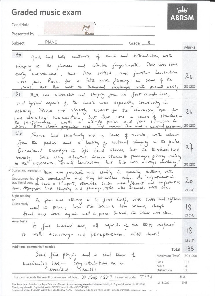 Graded music exam ABRSMM Candidate Presented by Subject PIANO Grade 8 Marks unten o. 30 (20) dle aue ma. 30 (20) cas 30 (20) / Scales and arpeggios nert wyn traditional song厄su~u ^ "-por 21 (14) Sight-reading or Quick study 21 (14) Aural tests 18 (12) Additional comments if needed Total 135 Maximum (Pass) Pass Merit Distinction 150 (100) 100 120 130 This form records the result of an exam held on: 09Sep 2017 Examiner code: T3& 5968 41184002 The Associated Board of the Royal Schools of Music. A company registered with limited liability In England & Wales No.1926395 Charity registered in England & Wales (292182) and Scotland (SCO43343) Registered office: 4 London Wall Place, London ECZY 5AU Telephone+44 (0)20 7636 5400 Email abrsmgabrsm.ac.uk ww o c,Text,Document,Paper,Font,Paper product