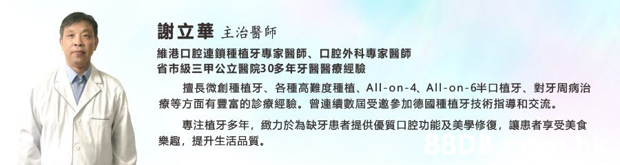 謝立華主治醫師 維港口腔連鎖種植牙專家醫師、口腔外科專家醫師 省市級三甲公立醫院30多年牙醫醫療經驗 擅長微創種植牙、 各種高難度種植、 All-on-4、 All-on-6半口植牙、 對牙周病治 療等方面有豐富的診療經驗。 曾連續數屆受邀參加德國種植牙技術指導和交流 專注植牙多年, 緻力於為缺牙患者提供優質口腔功能及美學修復, 讓患者享受美食 提升生活品質 樂趣,,Text,Font,Line,