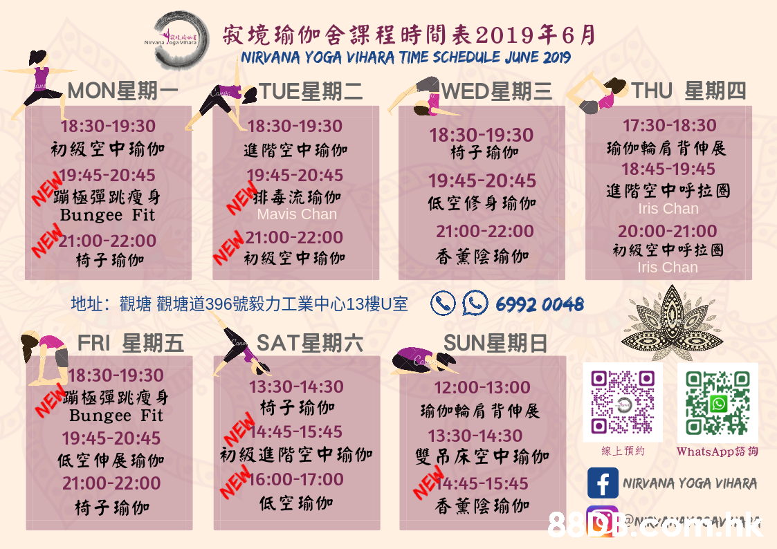 寂境瑜伽舍課程時間表2019年6月 Nirvana Joga ihars NIRVANA YOGA VIHARA TIME SCHEDULE JUNE 2019 MON星期一 TUE星期二 |WED星期三 THU 星期四 18:30-19:30 18:30-19:30 初級空中瑜伽 18:30-19:30 椅子瑜伽 17:30-18:30 進階空中瑜伽 瑜伽輪肩背伸展 EW9:45-20:45 《蹦極彈跳瘦身 19:45-20:45 NE ぐ排毒流瑜伽 18:45-19:45 19:45-20:45 Bungee Fit 進階空中呼拉圈 低空修身瑜伽 Mavis Chan NEW 椅子瑜伽 Iris Chan 21:00-22:00 EN21:00-22:00 初級空中瑜伽 21:00-22:00 20:00-21:00 香薰陰瑜伽 初級空中呼拉圈 Iris Chan 地址:觀塘 觀塘道396號毅力工業中心13樓U室 6992 0048 FRI 星期五 SAT星期六 SUN星期日 NE 18:30-19:30 蹦極彈跳瘦身 13:30-14:30 12:00-13:00 椅子瑜伽 Bungee Fit 瑜伽輪肩背伸展 NE 14:45-15:45 初級進階空中瑜伽 19:45-20:45 13:30-14:30 低空伸展瑜伽 雙吊床空中瑜你加 NEW 低空瑜伽 21:00-22:00 線上預約 WhatsApp 16:00-17:00 N4:45-15:45 香薰陰瑜伽 椅子瑜伽 f NIRVANA YOGA VIHARA,Text,Font,Pink,Magenta,