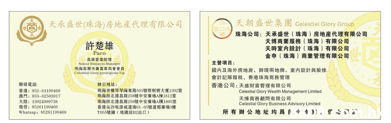 天朝盛世集團 Celestial Glory Group 天承盛世(珠海)房地產代理有限公司 珠海公司:天承盛世(珠海)房地産代理有限公司 天博商業服務(珠海)有限公司 天時室内設計(珠海)有限公司 金申(珠海)商業管理有限公司 許楚雄 Paco 高级管業經理 Senior Business Manager 珠海高爾夫貴實尊尚會會員 Celestial Glory prestigious Vip 主營項目: 國内及海外房地産、辦理兩地牌、室内設計與裝修 會計記賬報税、香港珠海商務管理 香港公司:天盛財富管理有限公司 聯絡電話: 香港:852-61199469 澳門:853-62503017 大陸:13924999738 微信:85261199469 Whatsap: 85261199469 辦公地址: 珠海市横琴琴海東路501號梧桐樹大厦1302室 珠海拱北港昌路258號中安廣場A棟1812室 珠海拱北港昌路258號中安廣場A棟1805室 香港尖沙咀漆咸道南61-65號道都廣場3樓 T055號鋪(地鐵站B2出口) Celestial Glory Wealth Management Limited 天博商務顧問有限公司 Celestial Glory Business Advisory Limited 所有辦公地址均爲自学,Text,Font,Line