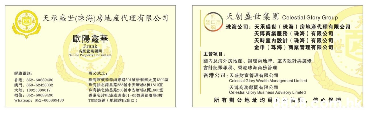 天朝盛世集團 Celestial Glory Group 天承盛世(珠海)房地產代理有限公司 珠海公司:天承盛世(珠海)房地產代理有限公司 天博商業服務(珠海)有限公司 天時室内設計(珠海)有限公司 金申(珠海)商業管理有限公司 歐陽鑫華 Frank 高级置業顧問 Senior Property Consultant 主營項目: 國内及海外房地産、辦理兩地牌、室内設計與裝修 會計記賬報税、香港珠海商務管理 香港公司:天盛財富管理有限公司 辦公地址: 珠海市横琴琴海東路501號悟桐樹大厦1302室 珠海拱北港昌路258號中安廣場A棟1812室 珠海拱北港昌路258號中安廣場A棟1805室 香港尖沙咀漆咸道南61-65號道都廣場3樓 TO55號鋪(地鐵站B2出口) 聯絡電話: 香港:852-60689430 澳門:853-62428032 大陸:13925338617 व : 852-60689430 Celestial Glory Wealth Management Limited 天博商務顧問有限公司 Celestial Glory Business Advisory Limited 所有辦公地址均爲。 Whatsap: 852-606889430,Text