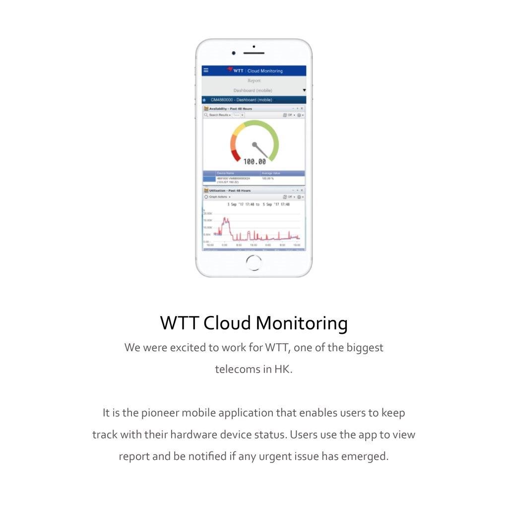 WTT Cloud Monitoring Repor Dashboard (mobile) CM4880000-Dashboard (mobile) Availabity-Past 48 Heurs a h o - 100.00 V 000 00 Usation-Past 48 Haurs 3 Sep 17 17:48 to 5 Sep '17 17:48 00 800 WTT Cloud Monitoring We were excited to work for WTT, one of the biggest telecoms in HK. It is the pioneer mobile application that enables users to keep track with their hardware device status. Users use the app to view report and be notified if any urgent issue has emerged.,Product,Text,Line,Font,Technology