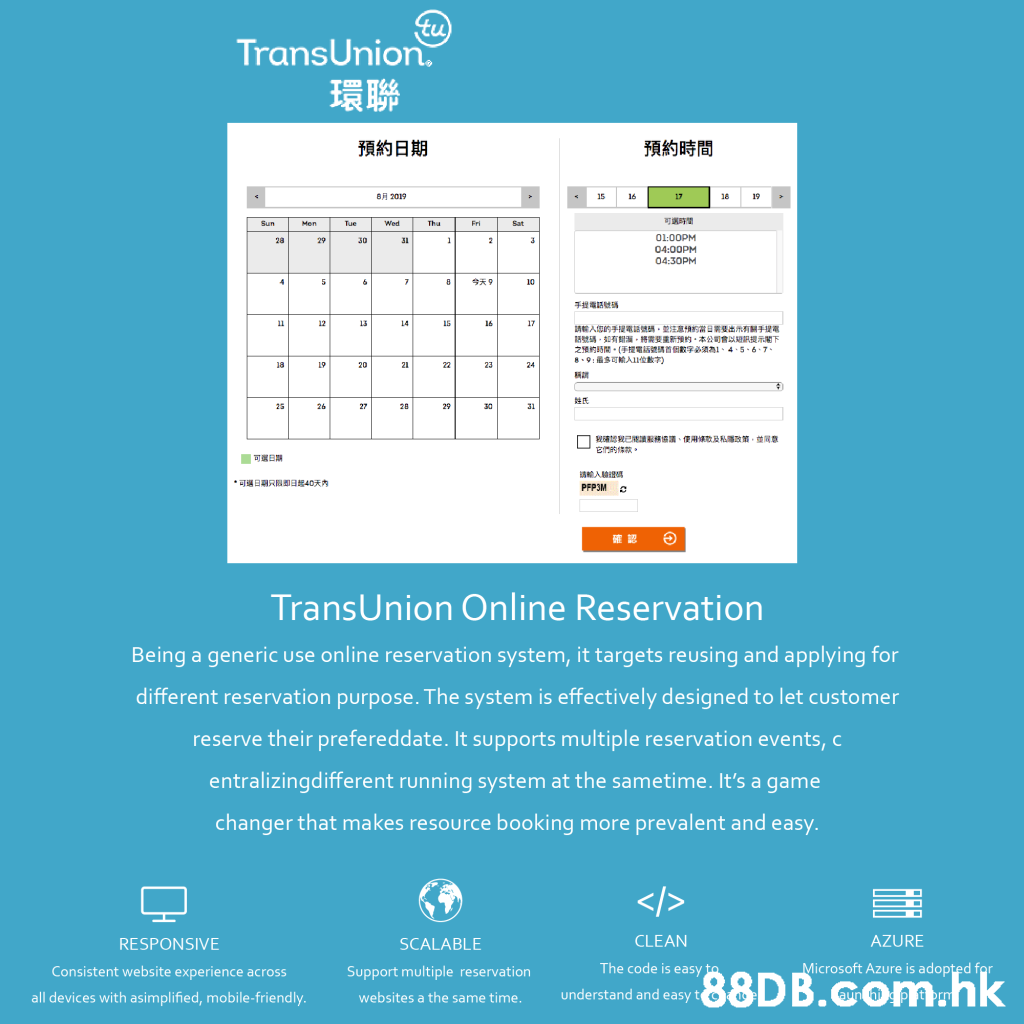 tu TransUnion. 環聯 預約日期 預約時間 自月2019 19 15 16 17 18 可選時間 Thu Sat Sun Men Tue Wed Fri O1:00PM 28 29 30 31 04:00PM 04:30PM 4 5 8 10 手担電話號碼 12 11 13 14 11 16 17 請輸人您的手提電話號碼,並注意情的當日業要出示有關手提電 話號碼,如有海,將需要建新預的,本公司會以短訊搜示閣下 之預的時間。(手提電話號碼首個數字必須為1、4、5、6-7、 8-9:SA 18 19 20 21 22 23 24 25 26 27 2B 25 30 31 我認製已能讀務協議、使用條歌及私政前,並同意 E 可属日期 A *可場日期只回到日起40天内 PFP3M TransUnion Online Reservation Being a generic use online reservation system, it targets reusing and applying for different reservation purpose. The system is effectively designed to let customer reserve their prefereddate. It supports multiple reservation events, c entralizingdifferent running system at the sametime. It's a game changer that makes resource booking more prevalent and easy. </> CLEAN AZURE RESPONSIVE SCALABLE The code is easy to Microsoft Azure is adopted for Consistent webs ite experience across Support multiple reservation .hk understand and easy t all devices with asimplified, mobile-friendly. aun websites a the same time.,Text,Blue,Font,Line,Web page