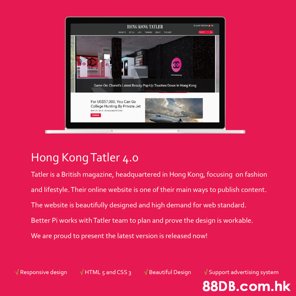 CHANGE RECION H HONG KONG TATLER scCETY ETYLE UFE TDNNG CENT THE LIST Game On: Chanel's Latest Beauty Pop-Up Touches Down In Hong Kong For US$57,000, You Can Go College Hunting By Private Jet MAY 29, 2018v ELIZABETH CHO номER Hong Kong Tatler 4.0 Tatler is a British magazine, headquartered in Hong Kong, focusing on fashion and lifestyle. Their online website is one of their main ways to publish content. The website is beautifully designed and high demand for web standard. Better Pi works with Tatler team to plan and prove the design is workable. We are proud to present the latest version is released now! VBeautiful Design VHTML 5 and CSS 3 V Support advertising system Responsive design .hk,Text,Product,Website,Advertising,Font