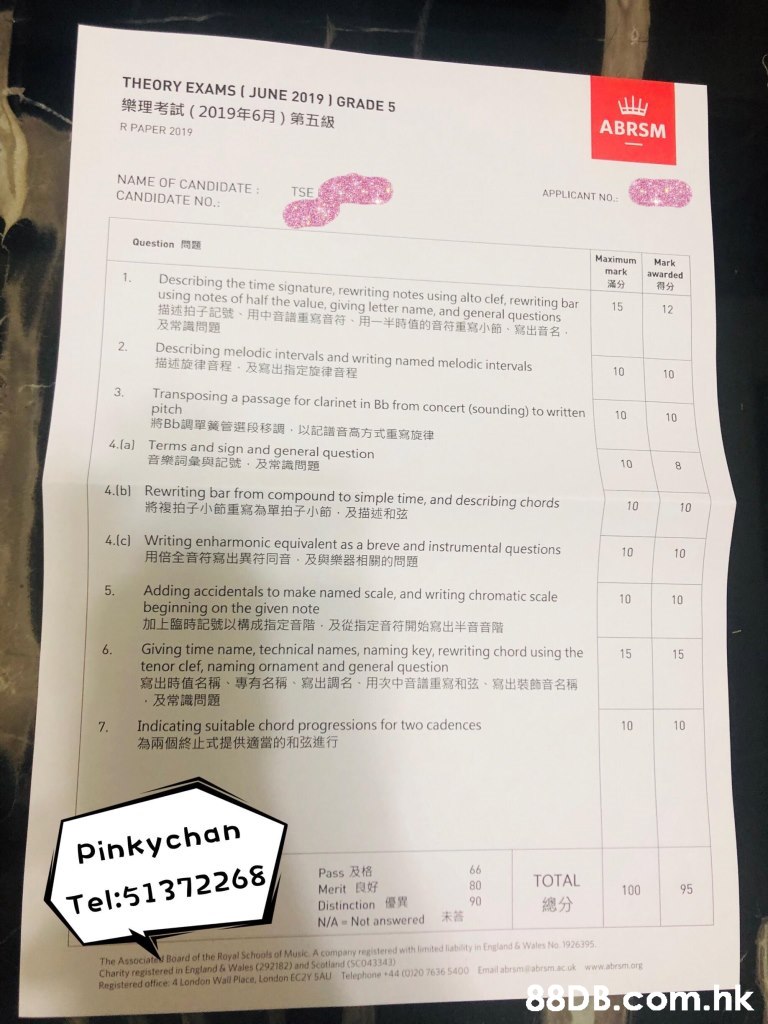 THEORY EXAMS ( JUNE 2019 ) GRADE 5 樂理考試(2019年6月)第五級 HW ABRSM R PAPER 2019 NAME OF CANDIDATE CANDIDATE NO. TSE APPLICANT NO. Question Maximum Mark awarded | 得分 mark 1. Describing the time signature, rewriting notes using alto clef, rewriting bar using notes of half the value, giving letter name, and general questions 描述拍子記號、用中音譜重寫音符、用一半時值的音符重寫小節、寫出音名。 及常識問題 滿分 15 12 2. Describing melodic intervals and writing named melodic intervals 描述旋律音程,及寫出指定旋律音程 10 10 3. Transposing a passage for clarinet in Bb from concert (sounding) to written pitch 將Bb調單簧管選段移調,以記譜音高方式重寫旋律 10 10 4.la) Terms and sign and general question 音樂詞彙與記號,及常識問題 10 8 4.(b) Rewriting bar from compound to simple time, and describing chords 將複拍子小節重寫為單拍子小節,及描述和弦 10 10 4.(c) Writing enharmonic equivalent as a breve and instrumental questions 用倍全音符寫出異符同音,及與樂器相關的問題 10 10 Adding accidentals to make named scale, and writing chromatic scale beginning on the given note 加上臨時記號以構成指定音階,及從指定音符開始寫出半音音階 5. 10 Giving time name, technical names, naming key, rewriting chord using the tenor clef, naming ornament and general question 寫出時值名稱、專有名稱、寫出調名、用次中音議重寫和弦、寫出装飾音名稱 ,及常識問題 Indicating suitable chord progressions for two cadences 為兩個終止式提供適當的和弦進行 6. 15 15 10 10 7. Pinkychan Pass R18 Merit E Distinction N/A Not answered 66 TOTAL 80 95 100 90 總分 Tel:51372268, The Associat Board of the Royal Schools of Music A company registered with limited liability in England&Wales No 1926395 Charity registered in England & Wales (292182) and Scotland (SCO43343) Registered office 4 London Wal Place, London EC2Y SAU Telephone +44 (0)20 7636 5400 Email abrsm@abrsm.acuk www.abrsm.org .hk 10,Text,Font,Material property,Paper,Magenta